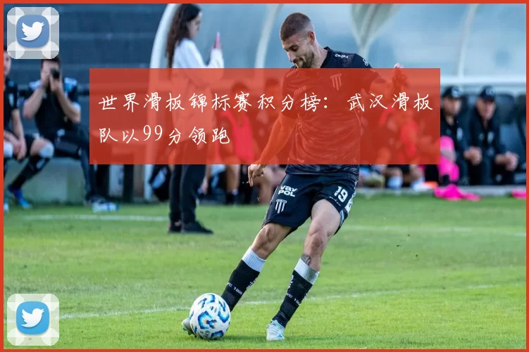 世界滑板锦标赛积分榜：武汉滑板队以99分领跑